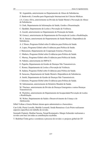 CIF Anexo 10. Agradecimentos
M. Argandoña, anteriormente no Departamento de Abuso de Substâncias.
Z. Bankowski, Conselho para Organização Internacional de Ciências Médicas.
J.A. Costa e Silva, anteriormente na Divisão de Saúde Mental e Prevenção do Abuso
de Substâncias.
S. Clark, Departamento de Informações de Saúde, Gestão e Disseminação.
C. Djeddah, Departamento de Lesões e Prevenção da Violência.
A. L’Hours, Programa Global sobre Evidências para Política de Saúde.
C. Murray, Programa Global sobre Evidências para Política de Saúde.
A. Goerdt, anteriormente no Departamento de Promoção da Saúde.
M. Goracci, anteriormente do Departamento de Prevenção de Lesões e Reabilitação.
M. A. Jansen, anteriormente do Departamento de Saúde Mental e Dependência de
Substâncias.
A. Lopez, Programa Global sobre Evidências para Política de Saúde.
J. Matsumoto, Departamento de Cooperação Externa e Parcerias.
C. Mathers, Programa Global sobre Evidências para Política de Saúde.
H. Nabulsi, anteriormente do IMPACT.
E. Pupulin, Departamento de Gestão de Doenças Não Transmissíveis.
C. Romer, Departamento de Lesões e Prevenção da Violência.
R. Sadana, Programa Global sobre Evidências para Política de Saúde.
B. Saraceno, Departamento de Saúde Mental e Dependência de Substâncias.
A. Smith, Departamento de Gestão de Doenças Não Transmissíveis.
J. Salomon, Programa Global sobre Evidências para Política de Saúde.
M. Subramanian, anteriormente do Relatório Mundial de Saúde.
M. Thuriaux, anteriormente da Divisão de Doenças Emergentes e outras Doenças
Transmissíveis.
B. Thylefors, anteriormente do Departamento de Incapacidade/Prevenção de Lesões
e Reabilitação.
M. Weber, Departamento da Saúde e Desenvolvimento da Criança e do
Adolescente.
Silbel Volkan e Grazia Motturi deram apoio administrativo e burocrático.
Can Celik, Pierre Lewalle, Matilde Leonardi, Senda Bennaissa e Luis Prieto realizaram
aspectos específicos do trabalho de revisão.
Somnath Chatterji, Shekhar Saxena, Nenad Kostanjsek e Margie Schneider realizaram a
revisão com base em todas as contribuições recebidas.
T. Bedirhan Üstün geriu e coordenou o processo de revisão e o projecto global da CIF
237
 