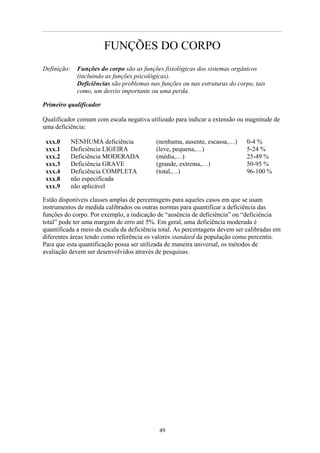 FUNÇÕES DO CORPO
Definição: Funções do corpo são as funções fisiológicas dos sistemas orgânicos
(incluindo as funções psicológicas).
Deficiências são problemas nas funções ou nas estruturas do corpo, tais
como, um desvio importante ou uma perda.
Primeiro qualificador
Qualificador comum com escala negativa utilizado para indicar a extensão ou magnitude de
uma deficiência:
xxx.0 NENHUMA deficiência (nenhuma, ausente, escassa,…) 0-4 %
xxx.1 Deficiência LIGEIRA (leve, pequena,…) 5-24 %
xxx.2 Deficiência MODERADA (média,…) 25-49 %
xxx.3 Deficiência GRAVE (grande, extrema,…) 50-95 %
xxx.4 Deficiência COMPLETA (total,…) 96-100 %
xxx.8 não especificada
xxx.9 não aplicável
Estão disponíveis classes amplas de percentagens para aqueles casos em que se usam
instrumentos de medida calibrados ou outras normas para quantificar a deficiência das
funções do corpo. Por exemplo, a indicação de “ausência de deficiência” ou “deficiência
total” pode ter uma margem de erro até 5%. Em geral, uma deficiência moderada é
quantificada a meio da escala da deficiência total. As percentagens devem ser calibradas em
diferentes áreas tendo como referência os valores standard da população como percentis.
Para que esta quantificação possa ser utilizada de maneira universal, os métodos de
avaliação devem ser desenvolvidos através de pesquisas.
49
 