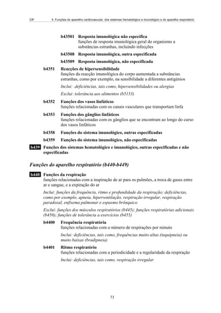 CIF 4. Funções do aparelho cardiovascular, dos sistemas hematológico e imunológico e do aparelho respiratório
b43501 Resposta imunológica não específica
funções de resposta imunológica geral do organismo a
substâncias estranhas, incluindo infecções
b43508 Resposta imunológica, outra especificada
b43509 Resposta imunológica, não especificada
b4351 Reacções de hipersensibilidade
funções da reacção imunológica do corpo aumentada a substâncias
estranhas, como por exemplo, na sensibilidade a diferentes antigénios
Inclui: .deficiências, tais como, hipersensibilidades ou alergias
Exclui: tolerância aos alimentos (b5153)
b4352 Funções dos vasos linfáticos
funções relacionadas com os canais vasculares que transportam linfa
b4353 Funções dos gânglios linfáticos
funções relacionadas com os gânglios que se encontram ao longo do curso
dos vasos linfáticos
b4358 Funções do sistema imunológico, outras especificadas
b4359 Funções do sistema imunológico, não especificadas
b439 Funções dos sistemas hematológico e imunológico, outras especificadas e não
especificadas
Funções do aparelho respiratório (b440-b449)
b440 Funções da respiração
funções relacionadas com a inspiração de ar para os pulmões, a troca de gases entre
ar e sangue, e a expiração do ar
Inclui: funções da frequência, ritmo e profundidade da respiração; deficiências,
como por exemplo, apneia, hiperventilação, respiração irregular, respiração
paradoxal, enfisema pulmonar e espasmo brônquico
Exclui: funções dos músculos respiratórios (b445); funções respiratórias adicionais
(b450); funções de tolerância a exercícios (b455)
b4400 Frequência respiratória
funções relacionadas com o número de respirações por minuto
Inclui: deficiências, tais como, frequências muito altas (taquipneia) ou
muito baixas (bradipneia)
b4401 Ritmo respiratório
funções relacionadas com a periodicidade e a regularidade da respiração
Inclui: deficiências, tais como, respiração irregular
73
 
