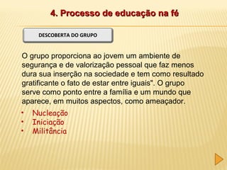 4. Processo de educação na fé
DESCOBERTA DO GRUPO

O grupo proporciona ao jovem um ambiente de
segurança e de valorização pessoal que faz menos
dura sua inserção na sociedade e tem como resultado
gratificante o fato de estar entre iguais". O grupo
serve como ponto entre a família e um mundo que
aparece, em muitos aspectos, como ameaçador.
•
•
•

Nucleação
Iniciação
Militância

 