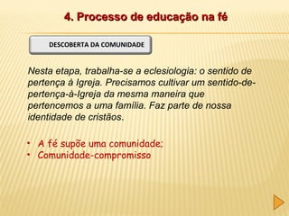 4. Processo de educação na fé
DESCOBERTA DA COMUNIDADE

Nesta etapa, trabalha-se a eclesiologia: o sentido de
pertença à Igreja. Precisamos cultivar um sentido-depertença-à-Igreja da mesma maneira que
pertencemos a uma família. Faz parte de nossa
identidade de cristãos.
• A fé supõe uma comunidade;
• Comunidade-compromisso

 
