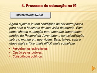 4. Processo de educação na fé
DESCOBERTA DAS CAUSAS

Agora o jovem já tem condições de dar outro passo
para abrir o horizonte da sua visão do mundo. Esta
etapa chama a atenção para uma das importantes
tarefas da Pastoral da Juventude: a conscientização
sobre o mundo em que vivem. Esta, talvez, seja a
etapa mais crítica, mais difícil, mais complexa.
• Perceber as estruturas;
• Opção pelos pobres;
• Consciência politica.

 