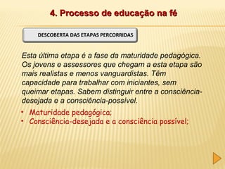 4. Processo de educação na fé
DESCOBERTA DAS ETAPAS PERCORRIDAS

Esta última etapa é a fase da maturidade pedagógica.
Os jovens e assessores que chegam a esta etapa são
mais realistas e menos vanguardistas. Têm
capacidade para trabalhar com iniciantes, sem
queimar etapas. Sabem distinguir entre a consciênciadesejada e a consciência-possível.
• Maturidade pedagógica;
• Consciência-desejada e a consciência possível;

 