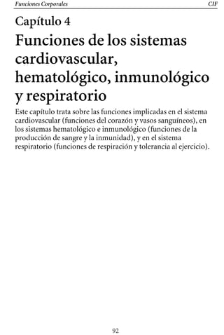Funciones Corporales CIF
Capítulo 4
Funciones de los sistemas
cardiovascular,
hematológico, inmunológico
y respiratorio
Este capítulo trata sobre las funciones implicadas en el sistema
cardiovascular (funciones del corazón y vasos sanguíneos), en
los sistemas hematológico e inmunológico (funciones de la
producción de sangre y la inmunidad), y en el sistema
respiratorio (funciones de respiración y tolerancia al ejercicio).
92
 