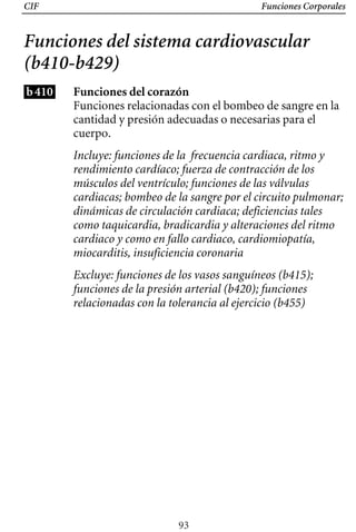 CIF Funciones Corporales
Funciones del sistema cardiovascular
(b410-b429)
b410 Funciones del corazón
Funciones relacionadas con el bombeo de sangre en la
cantidad y presión adecuadas o necesarias para el
cuerpo.
Incluye: funciones de la frecuencia cardiaca, ritmo y
rendimiento cardíaco; fuerza de contracción de los
músculos del ventrículo; funciones de las válvulas
cardiacas; bombeo de la sangre por el circuito pulmonar;
dinámicas de circulación cardiaca; deficiencias tales
como taquicardia, bradicardia y alteraciones del ritmo
cardiaco y como en fallo cardiaco, cardiomiopatía,
miocarditis, insuficiencia coronaria
Excluye: funciones de los vasos sanguíneos (b415); 

funciones de la presión arterial (b420); funciones 

relacionadas con la tolerancia al ejercicio (b455)

93
 