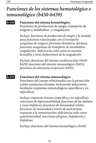 CIF Funciones Corporales
Funciones de los sistemas hematológico e
inmunológico (b430-b439)
b430 Funciones del sistema hematológico
Funciones de producción de sangre, transporte de
oxígeno y metabolitos , y coagulación.
Incluye: funciones de producción de sangre y la medula
ósea; funciones relacionadas con el transporte
sanguíneo de oxígeno; funciones hemáticas del bazo;
funciones sanguíneas de transporte de metabolitos;
coagulación; deficiencias tales como en anemia;
hemofilia y otras disfunciones de la coagulación
b435
Excluye: funciones del sistema cardiovascular (b410­
b429); funciones del sistema inmunológico (b435);
funciones de tolerancia al ejercicio (b455)
Funciones del sistema inmunológico
Funciones del cuerpo relacionadas con la protección
contra sustancias extrañas, incluyendo infecciones,
mediante respuestas inmunológicas específicas y no
específicas.
Incluye: respuesta inmune (específica y no específica);
reacciones de hipersensibilidad; funciones de los nódulos
y vasos linfáticos; funciones de inmunidad celular,
funciones de inmunidad a través de anticuerpos;
respuesta a la inmunización; deficiencias tales como
autoinmunidad, reacciones alérgicas, linfadenitis y
linfedema
Excluye: funciones del sistema hematológico (b430)
95
 