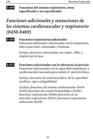 CIF Funciones Corporales
b449 Funciones del sistema respiratorio, otras
especificadas y no especificadas
Funciones adicionales y sensaciones de
los sistemas cardiovascular y respiratorio
(b450-b469)
b450 Funciones respiratorias adicionales
Funciones adicionales relacionadas con la respiración,
tales como toser, estornudar y bostezar.
Incluye: funciones relacionadas con soplar, silbar y 

respirar por la boca

Incluye: funciones de resistencia física, de la capacidad
aeróbica, vigor y fatigabilidad
Funciones relacionadas con la capacidad respiratoria y
cardiovascular necesaria para resistir el ejercicio físico.
b455 Funciones relacionadas con la tolerancia al ejercicio
Excluye: funciones del sistema cardiovascular (b410­
b429); funciones del sistema hematológico (b430) ;
funciones respiratorias (b440); funciones de los
músculos respiratorios (b445); funciones respiratorias
adicionales (b450)
97
 
