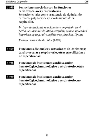 Funciones Corporales
b460
CIF
Sensaciones asociadas con las funciones
cardiovasculares y respiratorias
Sensaciones tales como la ausencia de algún latido
cardíaco, palpitaciones y acortamiento de la
respiración.
Incluye: sensaciones relacionadas con presión en el
pecho, sensaciones de latido irregular, disnea, necesidad
imperiosa de coger aire, asfixia y respiración silbante
Excluye: sensación de dolor (b280)
b469
b498
b499
Funciones adicionales y sensaciones de los sistemas
cardiovascular y respiratorio, otras especificadas y
no especificadas
Funciones de los sistemas cardiovascular,
hematológico, inmunológico y respiratorio, otras
especificadas
Funciones de los sistemas cardiovascular,
hematológico, inmunológico y respiratorio, no
especificadas
98
 