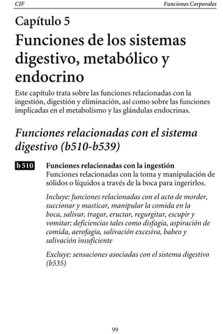 CIF Funciones Corporales
Capítulo 5
Funciones de los sistemas
digestivo, metabólico y
endocrino
Este capítulo trata sobre las funciones relacionadas con la
ingestión, digestión y eliminación, así como sobre las funciones
implicadas en el metabolismo y las glándulas endocrinas.
Funciones relacionadas con el sistema
digestivo (b510-b539)
b510 Funciones relacionadas con la ingestión
Funciones relacionadas con la toma y manipulación de
sólidos o líquidos a través de la boca para ingerirlos.
Incluye: funciones relacionadas con el acto de morder,
succionar y masticar, manipular la comida en la
boca, salivar, tragar, eructar, regurgitar, escupir y
vomitar; deficiencias tales como disfagia, aspiración de
comida, aerofagia, salivación excesiva, babeo y
salivación insuficiente
Excluye: sensaciones asociadas con el sistema digestivo
(b535)
99
 