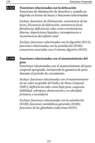 Funciones Corporales
CIF
b525 Funciones relacionadas con la defecación
Funciones de eliminación de desechos y comida no
digerida en forma de heces y funciones relacionadas.
Incluye: funciones de eliminación, consistencia de las
heces, frecuencia de defecación; continencia fecal,
flatulencia; deficiencias tales como estreñimiento,
diarrea, deposiciones líquidas e incompetencia o
incontinencia del esfínter anal
Excluye: funciones relacionadas con la digestión (b515);
funciones relacionadas con la asimilación (b520);
sensaciones asociadas con el sistema digestivo (b535)
b530 Funciones relacionadas con el mantenimiento del 

peso 

Funciones relacionadas con el mantenimiento del peso
corporal apropiado, incluyendo la ganancia de peso
durante el período de crecimiento.
Incluye: funciones relacionadas con el mantenimiento 

de un valor aceptable del Índice de Masa Corporal 

(IMC); deficiencias tales como bajo peso, caquexia,

debilidad, sobrepeso, demacración y en obesidad 

primaria y secundaria

Excluye: funciones relacionadas con la asimilación
(b520); funciones metabólicas generales (b540);
funciones de las glándulas endocrinas (b555)
101
 
