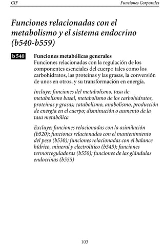 CIF Funciones Corporales
Funciones relacionadas con el
metabolismo y el sistema endocrino
(b540-b559)
b540 Funciones metabólicas generales
Funciones relacionadas con la regulación de los
componentes esenciales del cuerpo tales como los
carbohidratos, las proteínas y las grasas, la conversión
de unos en otros, y su transformación en energía.
Incluye: funciones del metabolismo, tasa de
metabolismo basal, metabolismo de los carbohidratos,
proteínas y grasas; catabolismo, anabolismo, producción
de energía en el cuerpo; disminución o aumento de la
tasa metabólica
Excluye: funciones relacionadas con la asimilación 

(b520); funciones relacionadas con el mantenimiento 

del peso (b530); funciones relacionadas con el balance 

hídrico, mineral y electrolítico (b545); funciones 

termorreguladoras (b550); funciones de las glándulas 

endocrinas (b555)

103
 
