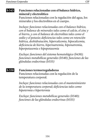 Funciones Corporales CIF
b545 Funciones relacionadas con el balance hídrico,
mineral y electrolítico
Funciones relacionadas con la regulación del agua, los
minerales y los electrolitos en el cuerpo.
Incluye: funciones relacionadas con el balance hídrico,
con el balance de minerales tales como el calcio, el zinc y
el hierro, y con el balance de electrolitos tales como el
sodio y el potasio; deficiencias tales como en retención
hídrica, deshidratación, hipercalcemia, hipocalcemia,
deficiencia de hierro, hipernatremia, hiponatremia,
hiperpotasemia e hipopotasemia
Excluye: funciones del sistema hematológico (b430);
b550
funciones metabólicas generales (b540); funciones de las
glándulas endocrinas (b555)
Funciones termorreguladoras
Funciones relacionadas con la regulación de la
temperatura corporal.
Incluye: funciones relacionadas con el mantenimiento
de la temperatura corporal; deficiencias tales como
hipotermia e hipertermia
Excluye: funciones metabólicas generales (b540);
funciones de las glándulas endocrinas (b555)
104
 