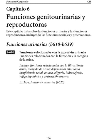Funciones Corporales CIF
Capítulo 6
Funciones genitourinarias y
reproductoras
Este capítulo trata sobre las funciones urinarias y las funciones
reproductoras, incluyendo las funciones sexuales y procreadoras.
Funciones urinarias (b610-b639)
b610 Funciones relacionadas con la excreción urinaria
Funciones relacionadas con la filtración y la recogida
de la orina.
Incluye: funciones relacionadas con la filtración de
orina, recogida de orina; deficiencias tales como
insuficiencia renal, anuria, oliguria, hidronefrosis,
vejiga hipotónica y obstrucción ureteral
Excluye: funciones urinarias (b620)
106
 