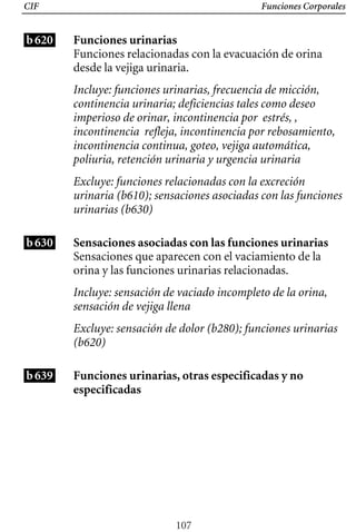 CIF Funciones Corporales
b620 Funciones urinarias
Funciones relacionadas con la evacuación de orina
desde la vejiga urinaria.
Incluye: funciones urinarias, frecuencia de micción,
continencia urinaria; deficiencias tales como deseo
imperioso de orinar, incontinencia por estrés, ,
incontinencia refleja, incontinencia por rebosamiento,
incontinencia continua, goteo, vejiga automática,
poliuria, retención urinaria y urgencia urinaria
Excluye: funciones relacionadas con la excreción
urinaria (b610); sensaciones asociadas con las funciones
urinarias (b630)
b630 Sensaciones asociadas con las funciones urinarias
Sensaciones que aparecen con el vaciamiento de la
orina y las funciones urinarias relacionadas.
Incluye: sensación de vaciado incompleto de la orina,
sensación de vejiga llena
b639
Excluye: sensación de dolor (b280); funciones urinarias
(b620)
Funciones urinarias, otras especificadas y no
especificadas
107
 