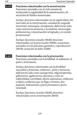 Funciones Corporales
CIF
b650 Funciones relacionadas con la menstruación
Funciones asociadas con el ciclo menstrual,
incluyendo la regularidad de la menstruación y la
secreción de fluidos menstruales.
Incluye: funciones relacionadas con la regularidad y los
intervalos de la menstruación, cantidad de sangrado
menstrual, menarquia, menopausia; deficiencias tales
como amenorrea primaria y secundaria, menorragia,
polimenorrea y menstruación retrógrada y en tensión
premenstrual
Excluye: funciones sexuales (b640); funciones
relacionadas con la procreación (b660); sensaciones
asociadas con las funciones genitales y reproductoras
(b670); sensación de dolor (b280)
b660 Funciones relacionadas con la procreación
Funciones asociadas con la fertilidad, el embarazo, el
parto y la lactancia.
Incluye: funciones relacionadas con la fertilidad
masculina y femenina, embarazo, parto y lactancia;
deficiencias tales como azoospermia, oligozoospermia,
galactorrea, agalactorrea, alactasia y como en
subfertilidad, esterilidad, aborto espontáneo, embarazo
ectópico, embarazo que no llega a término, feto
pequeño, hidroamnios y parto prematuro y parto
retardado
Excluye: funciones sexuales (b640); funciones
relacionadas con la menstruación (b650)
109
 