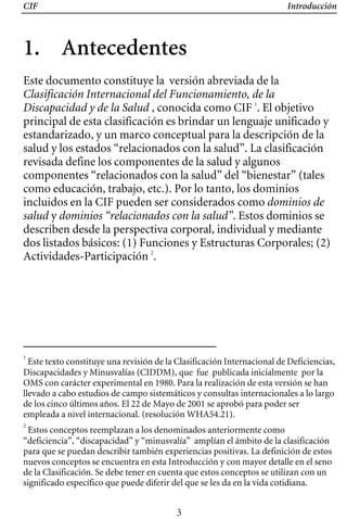 CIF Introducción
1. Antecedentes 

Este documento constituye la versión abreviada de la
Clasificación Internacional del Funcionamiento, de la
Discapacidad y de la Salud , conocida como CIF 1
. El objetivo
principal de esta clasificación es brindar un lenguaje unificado y
estandarizado, y un marco conceptual para la descripción de la
salud y los estados “relacionados con la salud”. La clasificación
revisada define los componentes de la salud y algunos
componentes “relacionados con la salud” del “bienestar” (tales
como educación, trabajo, etc.). Por lo tanto, los dominios
incluidos en la CIF pueden ser considerados como dominios de
salud y dominios “relacionados con la salud”. Estos dominios se
describen desde la perspectiva corporal, individual y mediante
dos listados básicos: (1) Funciones y Estructuras Corporales; (2)
Actividades-Participación 2
.
1
Este texto constituye una revisión de la Clasificación Internacional de Deficiencias,
Discapacidades y Minusvalías (CIDDM), que fue publicada inicialmente por la
OMS con carácter experimental en 1980. Para la realización de esta versión se han
llevado a cabo estudios de campo sistemáticos y consultas internacionales a lo largo
de los cinco últimos años. El 22 de Mayo de 2001 se aprobó para poder ser
empleada a nivel internacional. (resolución WHA54.21).
2
Estos conceptos reemplazan a los denominados anteriormente como
“deficiencia”, “discapacidad” y “minusvalía” amplían el ámbito de la clasificación
para que se puedan describir también experiencias positivas. La definición de estos
nuevos conceptos se encuentra en esta Introducción y con mayor detalle en el seno
de la Clasificación. Se debe tener en cuenta que estos conceptos se utilizan con un
significado específico que puede diferir del que se les da en la vida cotidiana.
3
 