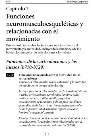 CIF Funciones Corporales
Capítulo 7
Funciones
neuromusculoesqueléticas y
relacionadas con el
movimiento
Este capítulo trata sobre las funciones relacionadas con el
movimiento y la movilidad, incluyendo las funciones de los
huesos, los músculos, las articulaciones y los reflejos.
Funciones de las articulaciones y los
huesos (b710-b729)
b710 Funciones relacionadas con la movilidad de las
articulaciones
Funciones relacionadas con la extensión y la suavidad
de movimiento de una articulación.
Incluye: funciones relacionadas con la movilidad de una
o varias articulaciones vertebrales, hombro, codo,
muñeca, cadera, rodilla, tobillo, pequeñas
articulaciones de las manos y de los pies; movilidad
generalizada de las articulaciones; deficiencias tales
como hipermovilidad articular, rigidez articular,
hombro “congelado”, artritis
Excluye: funciones relacionadas con la estabilidad de las
articulaciones (b715); funciones relacionadas con el
control de los movimientos voluntarios (b760)
111
 