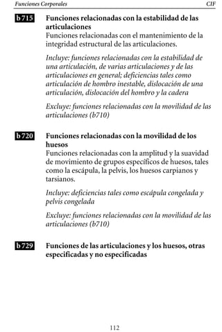 Funciones Corporales
b715
CIF
Funciones relacionadas con la estabilidad de las
articulaciones
Funciones relacionadas con el mantenimiento de la
integridad estructural de las articulaciones.
Incluye: funciones relacionadas con la estabilidad de
una articulación, de varias articulaciones y de las
articulaciones en general; deficiencias tales como
articulación de hombro inestable, dislocación de una
articulación, dislocación del hombro y la cadera
Excluye: funciones relacionadas con la movilidad de las
articulaciones (b710)
b720 Funciones relacionadas con la movilidad de los 

huesos 

Funciones relacionadas con la amplitud y la suavidad
de movimiento de grupos específicos de huesos, tales
como la escápula, la pelvis, los huesos carpianos y
tarsianos.
Incluye: deficiencias tales como escápula congelada y 

pelvis congelada

Excluye: funciones relacionadas con la movilidad de las
articulaciones (b710)
b729 Funciones de las articulaciones y los huesos, otras
especificadas y no especificadas
112
 
