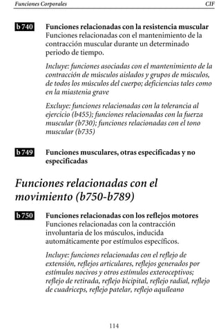 Funciones Corporales CIF
b740 Funciones relacionadas con la resistencia muscular
Funciones relacionadas con el mantenimiento de la
contracción muscular durante un determinado
periodo de tiempo.
Incluye: funciones asociadas con el mantenimiento de la
contracción de músculos aislados y grupos de músculos,
de todos los músculos del cuerpo; deficiencias tales como
en la miastenia grave
Excluye: funciones relacionadas con la tolerancia al
ejercicio (b455); funciones relacionadas con la fuerza
muscular (b730); funciones relacionadas con el tono
muscular (b735)
b749 Funciones musculares, otras especificadas y no
especificadas
Funciones relacionadas con el
movimiento (b750-b789)
b750 Funciones relacionadas con los reflejos motores
Funciones relacionadas con la contracción
involuntaria de los músculos, inducida
automáticamente por estímulos específicos.
Incluye: funciones relacionadas con el reflejo de
extensión, reflejos articulares, reflejos generados por
estímulos nocivos y otros estímulos exteroceptivos;
reflejo de retirada, reflejo bicipital, reflejo radial, reflejo
de cuadriceps, reflejo patelar, reflejo aquíleano
114
 