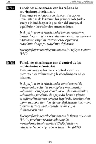 Funciones Corporales
CIF
b755 Funciones relacionadas con los reflejos de
movimiento involuntario
Funciones relacionadas con las contracciones
involuntarias de los músculos grandes o de todo el
cuerpo inducidas por la posición del cuerpo, el
equilibrio y los estímulos amenazadores.
Incluye: funciones relacionadas con las reacciones
posturales, reacciones de enderezamiento, reacciones de
adaptación corporal, reacciones de equilibrio,
reacciones de apoyo, reacciones defensivas
Excluye: funciones relacionadas con los reflejos motores
(b750)
b760 Funciones relacionadas con el control de los
movimientos voluntarios
Funciones asociadas con el control sobre los
movimientos voluntarios y la coordinación de los
mismos.
Incluye: funciones relacionadas con el control de
movimientos voluntarios simples y movimientos
voluntarios complejos, coordinación de movimientos
voluntarios, funciones de apoyo del brazo o pierna,
coordinación motora derecha-izquierda, coordinación
ojo-mano, coordinación ojo-pie; deficiencias tales como
problemas de control y coordinación, ej., la
disdiadococinesia
Excluye: funciones relacionadas con la fuerza muscular
(b730); funciones relacionadas con los
movimientos involuntarios (b765); funciones
relacionadas con el patrón de la marcha (b770)
115
 