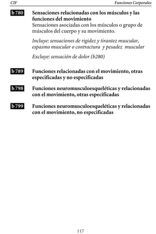 Funciones Corporales
CIF
b780 Sensaciones relacionadas con los músculos y las
funciones del movimiento
Sensaciones asociadas con los músculos o grupo de
músculos del cuerpo y su movimiento.
Incluye: sensaciones de rigidez y tirantez muscular,
espasmo muscular o contractura y pesadez muscular
Excluye: sensación de dolor (b280)
b789
b798
b799
Funciones relacionadas con el movimiento, otras
especificadas y no especificadas
Funciones neuromusculoesqueléticas y relacionadas
con el movimiento, otras especificadas
Funciones neuromusculoesqueléticas y relacionadas
con el movimiento, no especificadas
117
 
