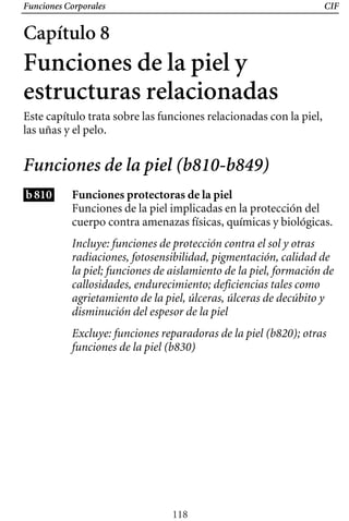 Funciones Corporales CIF
Capítulo 8
Funciones de la piel y
estructuras relacionadas
Este capítulo trata sobre las funciones relacionadas con la piel,
las uñas y el pelo.
Funciones de la piel (b810-b849)
b810 Funciones protectoras de la piel
Incluye: funciones de protección contra el sol y otras
radiaciones, fotosensibilidad, pigmentación, calidad de
la piel; funciones de aislamiento de la piel, formación de
callosidades, endurecimiento; deficiencias tales como
agrietamiento de la piel, úlceras, úlceras de decúbito y
disminución del espesor de la piel
Excluye: funciones reparadoras de la piel (b820); otras
funciones de la piel (b830)
Funciones de la piel implicadas en la protección del
cuerpo contra amenazas físicas, químicas y biológicas.
118
 