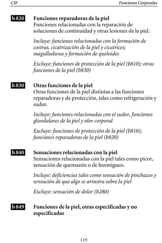 CIF Funciones Corporales
b820 Funciones reparadoras de la piel
Funciones relacionadas con la reparación de
soluciones de continuidad y otras lesiones de la piel.
Incluye: funciones relacionadas con la formación de
costras, cicatrización de la piel y cicatrices;
magulladuras y formación de queloides
Excluye: funciones de protección de la piel (b810); otras
funciones de la piel (b830)
Otras funciones de la piel
Incluye: funciones relacionadas con el sudor, funciones 

glandulares de la piel y olor corporal

Excluye: funciones de protección de la piel (b810); 

funciones reparadoras de la piel (b820)

Otras funciones de la piel distintas a las funciones
reparadoras y de protección, tales como refrigeración y
sudor.
b830
b840
b849
Sensaciones relacionadas con la piel
Sensaciones relacionadas con la piel tales como picor,
sensación de quemazón o de hormigueo.
Incluye: deficiencias tales como sensación de pinchazos y
sensación de que algo se arrastra sobre la piel
Excluye: sensación de dolor (b280)
Funciones de la piel, otras especificadas y no
especificadas
119
 