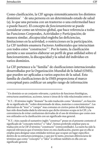 Introducción CIF
Como clasificación, la CIF agrupa sistemáticamente los distintos
dominios3 - a
de una persona en un determinado estado de salud
(ej. lo que una persona con un trastorno o una enfermedad hace
o puede hacer). El concepto de funcionamiento se puede
considerar como un término global, que hace referencia a todas
las Funciones Corporales, Actividades y Participación; de
manera similar, discapacidad engloba las deficiencias,
limitaciones en la actividad, o restricciones en la participación.
La CIF también enumera Factores Ambientales que interactúan
con todos estos “constructos” b
. Por lo tanto, la clasificación
permite a sus usuarios elaborar un perfil de gran utilidad sobre el
funcionamiento, la discapacidad y la salud del individuo en
varios dominios.
La CIF pertenece a la “familia” de clasificaciones internacionales
desarrolladas por la Organización Mundial de la Salud (OMS),
que pueden ser aplicadas a varios aspectos de la salud. Esta
familia de clasificaciones de la OMS proporciona el marco
conceptual para codificar un amplio rango de información
3
Un dominio es un conjunto relevante, y práctico de funciones fisiológicas,
estructuras anatómicas, acciones, tareas o áreas de la vida relacionadas entre sí.
a
N.T.: El término inglés “domain” ha sido traducido como “dominio”, en función
de su significado de: “orden determinado de ideas, materias o conocimientos”. Las
alternativas de “área” o “campo” mas comunes en ciertos países de habla hispana
han sido desechadas dada la relevancia que dicho término ocupa en la CIF, y la
conveniencia de evitar confusiones derivadas de el uso de términos que como esos
son utilizados en la clasificación con un significado mas general.
b
N.T.: Aún cuando el sustantivo inglés “construct” posee en el presente contexto el
significado de “concepto teórico” o “idea”, hemos preferido emplear para su
traducción en la CIF el término “constructo” (entrecomillado). La razón ha sido la
especial relevancia que el termino tiene en esta clasificación, puesto que en ella se
emplea para designar unas entidades teóricas que ocupan un lugar especifico
dentro de su estructura jerárquica, y que por lo tanto, precisan diferenciarse de
términos que como “concepto” o “idea” se utilizan también en ella con un
significado general.
4
 