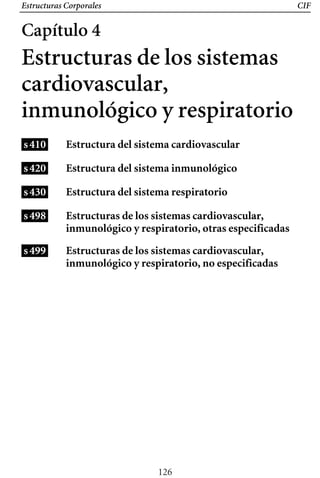 Estructuras Corporales CIF
Estructura del sistema cardiovascular
Estructura del sistema inmunológico
Estructura del sistema respiratorio
Estructuras de los sistemas cardiovascular,
inmunológico y respiratorio, otras especificadas
Estructuras de los sistemas cardiovascular,
inmunológico y respiratorio, no especificadas
Capítulo 4
Estructuras de los sistemas
cardiovascular,
inmunológico y respiratorio
s410
s420
s430
s498
s499
126
 