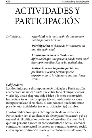 CIF Actividades y Participación
ACTIVIDADES Y

PARTICIPACIÓN 

Definiciones: 	 Actividad es la realización de una tarea o
acción por una persona.
Participación es el acto de involucrarse en
una situación vital.
Limitaciones en la actividad son
dificultades que una persona puede tener en el
desempeño/realización de las actividades.
Restricciones en la participación son
problemas que una persona puede
experimentar al involucrarse en situaciones
vitales.
Calificadores
Los dominios para el componente Actividades y Participación
aparecen en un único listado que cubre todo el rango de áreas
vitales (ej. desde el aprendizaje básico o la mera observación,
hasta otras áreas más complejas tales como las interacciones
interpersonales o el empleo). El componente puede utilizarse
para denotar actividades (a) o participación (p) o ambas.
Los dos calificadores para el componente de Actividades y
Participación son el calificador de desempeño/realización y el de
capacidad. El calificador de desempeño/realización describe lo
que una persona hace en su contexto/entorno actual. Como el
contexto/entorno actual incorpora un contexto /entorno social,
el desempeño/realización puede ser también entendido como “el
131
 