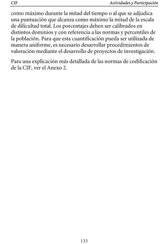 CIF Actividades y Participación
como máximo durante la mitad del tiempo o al que se adjudica
una puntuación que alcanza como máximo la mitad de la escala
de dificultad total. Los porcentajes deben ser calibrados en
distintos dominios y con referencia a las normas y percentiles de
la población. Para que esta cuantificación pueda ser utilizada de
manera uniforme, es necesario desarrollar procedimientos de
valoración mediante el desarrollo de proyectos de investigación.
Para una explicación más detallada de las normas de codificación
de la CIF, ver el Anexo 2.
133
 