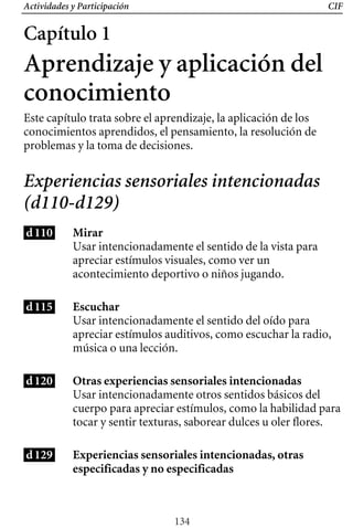 Actividades y Participación CIF
Capítulo 1
Aprendizaje y aplicación del
conocimiento
Este capítulo trata sobre el aprendizaje, la aplicación de los
conocimientos aprendidos, el pensamiento, la resolución de
problemas y la toma de decisiones.
Experiencias sensoriales intencionadas
(d110-d129)
d110 Mirar
Usar intencionadamente el sentido de la vista para
apreciar estímulos visuales, como ver un
acontecimiento deportivo o niños jugando.
d115 Escuchar
Usar intencionadamente el sentido del oído para
apreciar estímulos auditivos, como escuchar la radio,
música o una lección.
d120 Otras experiencias sensoriales intencionadas
Usar intencionadamente otros sentidos básicos del
cuerpo para apreciar estímulos, como la habilidad para
tocar y sentir texturas, saborear dulces u oler flores.
d129 Experiencias sensoriales intencionadas, otras
especificadas y no especificadas
134
 