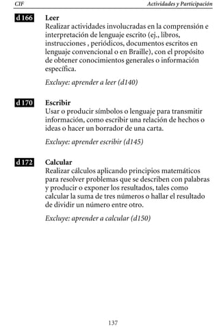 Actividades y Participación
CIF
d166 Leer
Realizar actividades involucradas en la comprensión e
interpretación de lenguaje escrito (ej., libros,
instrucciones , periódicos, documentos escritos en
lenguaje convencional o en Braille), con el propósito
de obtener conocimientos generales o información
específica.
Excluye: aprender a leer (d140)
d170 Escribir
Usar o producir símbolos o lenguaje para transmitir
información, como escribir una relación de hechos o
ideas o hacer un borrador de una carta.
Excluye: aprender escribir (d145)
d172 Calcular
Realizar cálculos aplicando principios matemáticos
para resolver problemas que se describen con palabras
y producir o exponer los resultados, tales como
calcular la suma de tres números o hallar el resultado
de dividir un número entre otro.
Excluye: aprender a calcular (d150)
137
 