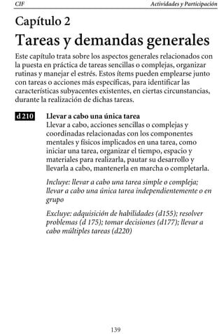 CIF Actividades y Participación
Capítulo 2
Tareas y demandas generales
Este capítulo trata sobre los aspectos generales relacionados con
la puesta en práctica de tareas sencillas o complejas, organizar
rutinas y manejar el estrés. Estos ítems pueden emplearse junto
con tareas o acciones más específicas, para identificar las
características subyacentes existentes, en ciertas circunstancias,
durante la realización de dichas tareas.
d210 Llevar a cabo una única tarea
Llevar a cabo, acciones sencillas o complejas y 

coordinadas relacionadas con los componentes 

mentales y físicos implicados en una tarea, como 

iniciar una tarea, organizar el tiempo, espacio y 

materiales para realizarla, pautar su desarrollo y 

llevarla a cabo, mantenerla en marcha o completarla. 

Incluye: llevar a cabo una tarea simple o compleja;
llevar a cabo una única tarea independientemente o en
grupo
Excluye: adquisición de habilidades (d155); resolver
problemas (d 175); tomar decisiones (d177); llevar a
cabo múltiples tareas (d220)
139
 