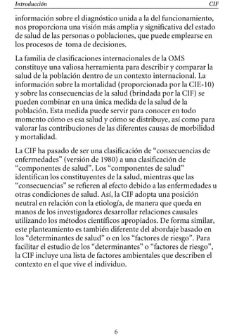 Introducción CIF
información sobre el diagnóstico unida a la del funcionamiento,
nos proporciona una visión más amplia y significativa del estado
de salud de las personas o poblaciones, que puede emplearse en
los procesos de toma de decisiones.
La familia de clasificaciones internacionales de la OMS
constituye una valiosa herramienta para describir y comparar la
salud de la población dentro de un contexto internacional. La
información sobre la mortalidad (proporcionada por la CIE-10)
y sobre las consecuencias de la salud (brindada por la CIF) se
pueden combinar en una única medida de la salud de la
población. Esta medida puede servir para conocer en todo
momento cómo es esa salud y cómo se distribuye, así como para
valorar las contribuciones de las diferentes causas de morbilidad
y mortalidad.
La CIF ha pasado de ser una clasificación de “consecuencias de
enfermedades” (versión de 1980) a una clasificación de
“componentes de salud”. Los “componentes de salud”
identifican los constituyentes de la salud, mientras que las
“consecuencias” se refieren al efecto debido a las enfermedades u
otras condiciones de salud. Así, la CIF adopta una posición
neutral en relación con la etiología, de manera que queda en
manos de los investigadores desarrollar relaciones causales
utilizando los métodos científicos apropiados. De forma similar,
este planteamiento es también diferente del abordaje basado en
los “determinantes de salud” o en los “factores de riesgo”. Para
facilitar el estudio de los “determinantes” o “factores de riesgo”,
la CIF incluye una lista de factores ambientales que describen el
contexto en el que vive el individuo.
6
 