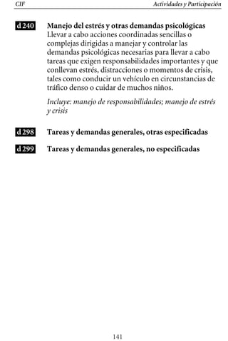 CIF Actividades y Participación
d240
d298
d299
Manejo del estrés y otras demandas psicológicas
Llevar a cabo acciones coordinadas sencillas o
complejas dirigidas a manejar y controlar las
demandas psicológicas necesarias para llevar a cabo
tareas que exigen responsabilidades importantes y que
conllevan estrés, distracciones o momentos de crisis,
tales como conducir un vehículo en circunstancias de
tráfico denso o cuidar de muchos niños.
Incluye: manejo de responsabilidades; manejo de estrés
y crisis
Tareas y demandas generales, otras especificadas
Tareas y demandas generales, no especificadas
141
 