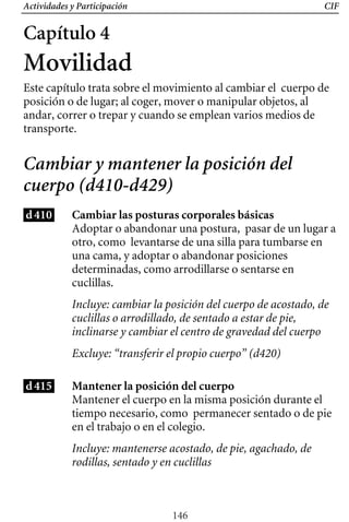 Actividades y Participación CIF
Capítulo 4
Movilidad
Este capítulo trata sobre el movimiento al cambiar el cuerpo de
posición o de lugar; al coger, mover o manipular objetos, al
andar, correr o trepar y cuando se emplean varios medios de
transporte.
Cambiar y mantener la posición del
cuerpo (d410-d429)
d410 Cambiar las posturas corporales básicas
Incluye: cambiar la posición del cuerpo de acostado, de
cuclillas o arrodillado, de sentado a estar de pie,
inclinarse y cambiar el centro de gravedad del cuerpo
Adoptar o abandonar una postura, pasar de un lugar a
otro, como levantarse de una silla para tumbarse en
una cama, y adoptar o abandonar posiciones
determinadas, como arrodillarse o sentarse en
cuclillas.
Excluye: “transferir el propio cuerpo” (d420)
d415 Mantener la posición del cuerpo
Mantener el cuerpo en la misma posición durante el
tiempo necesario, como permanecer sentado o de pie
en el trabajo o en el colegio.
Incluye: mantenerse acostado, de pie, agachado, de
rodillas, sentado y en cuclillas
146
 