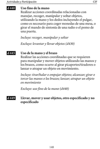 CIF
Actividades y Participación
d440 Uso fino de la mano
Realizar acciones coordinadas relacionadas con
manejar, recoger, manipular y soltar objetos,
utilizando la mano y los dedos incluyendo el pulgar,
como es necesario para coger monedas de una mesa, o
girar el mando de sintonía de una radio o el pomo de
una puerta.
Incluye: recoger, manipular y soltar
Excluye: levantar y llevar objetos (d430)
d445 Uso de la mano y el brazo
Incluye: tirar/halar o empujar objetos; alcanzar; girar o
torcer las manos o los brazos; lanzar; atrapar un objeto
en movimiento
Realizar las acciones coordinadas que se requieren
para manipular y mover objetos utilizando las manos y
los brazos, como ocurre al girar picaportes/tiradores o
lanzar o atrapar un objeto en movimiento.
Excluye: uso fino de la mano (d440)
d449 Llevar, mover y usar objetos, otro especificado y no
especificado
148
 