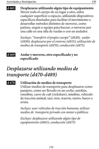 CIF
Actividades y Participación
d465 Desplazarse utilizando algún tipo de equipamiento
Mover todo el cuerpo de un lugar a otro, sobre
cualquier superficie o espacio, utilizando dispositivos
específicos diseñados para facilitar el movimiento o
desarrollar métodos distintos de moverse, como
patines, esquís o equipo para bucear, o moverse por
una calle en una silla de ruedas o con un andador.
Excluye: “transferir el propio cuerpo” (d420); andar
(d450); desplazarse por el entorno (d455); utilización de
medios de transporte (d470); conducción (d475)
d469 Andar y moverse, otro especificado y no
especificado
Desplazarse utilizando medios de
transporte (d470-d489)
d470 Utilización de medios de transporte
Utilizar medios de transporte para desplazarse como
pasajero, como ser llevado en un coche, autobús,
omnibús, carro de culi (rickshaw), minibús, vehículo
de tracción animal, taxi, tren, tranvía, metro, barco o
avión.
Incluye: usar vehículos de tracción humana; utilizar
medios de transporte privado con motor o públicos
Excluye: desplazarse utilizando algún tipo de
equipamiento (d465); conducción (d475)
150
 
