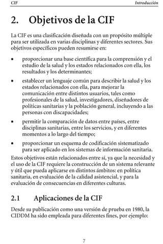 CIF Introducción
2. Objetivos de la CIF

La CIF es una clasificación diseñada con un propósito múltiple
para ser utilizada en varias disciplinas y diferentes sectores. Sus
objetivos específicos pueden resumirse en:
• 	 proporcionar una base científica para la comprensión y el
estudio de la salud y los estados relacionados con ella, los
resultados y los determinantes;
• 	 establecer un lenguaje común para describir la salud y los
estados relacionados con ella, para mejorar la
comunicación entre distintos usuarios, tales como
profesionales de la salud, investigadores, diseñadores de
políticas sanitarias y la población general, incluyendo a las
personas con discapacidades;
• 	 permitir la comparación de datos entre países, entre
disciplinas sanitarias, entre los servicios, y en diferentes
momentos a lo largo del tiempo;
• 	 proporcionar un esquema de codificación sistematizado
para ser aplicado en los sistemas de información sanitaria.
Estos objetivos están relacionados entre sí, ya que la necesidad y
el uso de la CIF requiere la construcción de un sistema relevante
y útil que pueda aplicarse en distintos ámbitos: en política
sanitaria, en evaluación de la calidad asistencial, y para la
evaluación de consecuencias en diferentes culturas.
2.1 Aplicaciones de la CIF
Desde su publicación como una versión de prueba en 1980, la
CIDDM ha sido empleada para diferentes fines, por ejemplo:
7
 