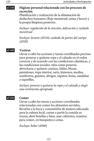 Actividades y Participación
CIF
d530 Higiene personal relacionada con los procesos de
excreción
Planificación y realización de la eliminación de
deshechos humanos (flujo menstrual, orina y heces) y
la propia limpieza posterior.
Incluye: regulación de la micción, defecación y cuidado
menstrual
Excluye: lavarse (d510); cuidado de partes del cuerpo
(d520)
d540 Vestirse
Llevar a cabo las acciones y tareas coordinadas precisas
para ponerse y quitarse ropa y el calzado en el orden
correcto y de acuerdo con las condiciones climáticas, y
sombreros, guantes, abrigos, zapatos, botas, sandalias
las condiciones sociales, tales como ponerse,
abrocharse y quitarse camisas, faldas, blusas,
pantalones, ropa interior, saris, kimonos, medias,
y zapatillas.
Incluye: ponerse o quitarse la ropa y el calzado y elegir
una vestimenta apropiada
d550 Comer
Llevar a cabo las tareas y acciones coordinadas
relacionadas con comer los alimentos servidos,
llevarlos a la boca y consumirlos de manera adecuada
para la cultura local, cortar o partir la comida en
trozos, abrir botellas y latas, usar cubiertos, reunirse
para comer, en banquetes o cenas.
Excluye: beber (d560)
153
 