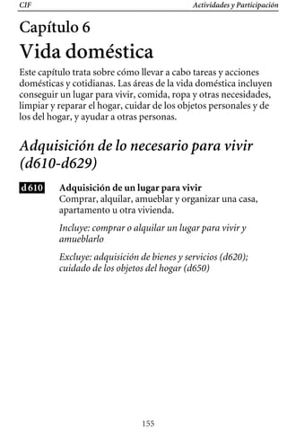 CIF Actividades y Participación
Capítulo 6
Vida doméstica
Este capítulo trata sobre cómo llevar a cabo tareas y acciones
domésticas y cotidianas. Las áreas de la vida doméstica incluyen
conseguir un lugar para vivir, comida, ropa y otras necesidades,
limpiar y reparar el hogar, cuidar de los objetos personales y de
los del hogar, y ayudar a otras personas.
Adquisición de lo necesario para vivir
(d610-d629)
d610 Adquisición de un lugar para vivir
Comprar, alquilar, amueblar y organizar una casa,
apartamento u otra vivienda.
Incluye: comprar o alquilar un lugar para vivir y
amueblarlo
Excluye: adquisición de bienes y servicios (d620);
cuidado de los objetos del hogar (d650)
155
 