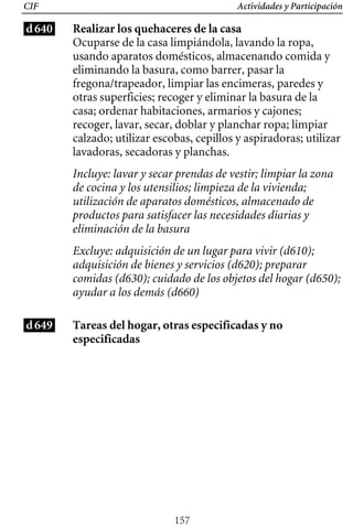 Actividades y Participación
CIF
d640 Realizar los quehaceres de la casa
Ocuparse de la casa limpiándola, lavando la ropa,
usando aparatos domésticos, almacenando comida y
eliminando la basura, como barrer, pasar la
fregona/trapeador, limpiar las encimeras, paredes y
otras superficies; recoger y eliminar la basura de la
casa; ordenar habitaciones, armarios y cajones;
recoger, lavar, secar, doblar y planchar ropa; limpiar
calzado; utilizar escobas, cepillos y aspiradoras; utilizar
lavadoras, secadoras y planchas.
Incluye: lavar y secar prendas de vestir; limpiar la zona
de cocina y los utensilios; limpieza de la vivienda;
utilización de aparatos domésticos, almacenado de
productos para satisfacer las necesidades diarias y
eliminación de la basura
Excluye: adquisición de un lugar para vivir (d610);
adquisición de bienes y servicios (d620); preparar
comidas (d630); cuidado de los objetos del hogar (d650);
ayudar a los demás (d660)
d649 Tareas del hogar, otras especificadas y no
especificadas
157
 