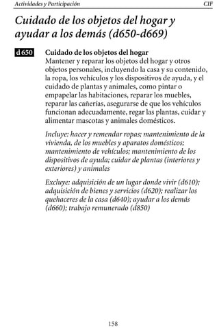 Actividades y Participación CIF
Cuidado de los objetos del hogar y
ayudar a los demás (d650-d669)
d650 Cuidado de los objetos del hogar
Mantener y reparar los objetos del hogar y otros
objetos personales, incluyendo la casa y su contenido,
la ropa, los vehículos y los dispositivos de ayuda, y el
cuidado de plantas y animales, como pintar o
empapelar las habitaciones, reparar los muebles,
reparar las cañerías, asegurarse de que los vehículos
funcionan adecuadamente, regar las plantas, cuidar y
alimentar mascotas y animales domésticos.
Incluye: hacer y remendar ropas; mantenimiento de la
vivienda, de los muebles y aparatos domésticos;
mantenimiento de vehículos; mantenimiento de los
dispositivos de ayuda; cuidar de plantas (interiores y
exteriores) y animales
Excluye: adquisición de un lugar donde vivir (d610);
adquisición de bienes y servicios (d620); realizar los
quehaceres de la casa (d640); ayudar a los demás
(d660); trabajo remunerado (d850)
158
 
