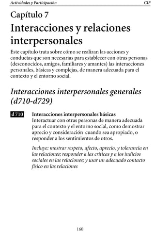 Actividades y Participación CIF
Capítulo 7
Interacciones y relaciones
interpersonales
Este capítulo trata sobre cómo se realizan las acciones y
conductas que son necesarias para establecer con otras personas
(desconocidos, amigos, familiares y amantes) las interacciones
personales, básicas y complejas, de manera adecuada para el
contexto y el entorno social.
Interacciones interpersonales generales
(d710-d729)
d710 Interacciones interpersonales básicas
Interactuar con otras personas de manera adecuada
para el contexto y el entorno social, como demostrar
aprecio y consideración cuando sea apropiado, o
responder a los sentimientos de otros.
Incluye: mostrar respeto, afecto, aprecio, y tolerancia en
las relaciones; responder a las criticas y a los indicios
sociales en las relaciones; y usar un adecuado contacto
físico en las relaciones
160
 
