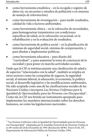 Introducción CIF
• 	 como herramienta estadística – en la recogida y registro de
datos (ej. en encuestas y estudios de población o en sistemas
de manejo de información);
• 	 como herramienta de investigación – para medir resultados,
calidad de vida o factores ambientales;
• 	 como herramienta clínica – en la valoración de necesidades,
para homogeneizar tratamientos con condiciones
específicas de salud, en la valoración vocacional, en la
rehabilitación y en la evaluación de resultados;
• 	 como herramienta de política social – en la planificación de
sistemas de seguridad social, sistemas de compensación, y
para diseñar e implementar políticas;
Dado que la CIF es intrínsecamente una clasificación de salud y
de aspectos “relacionados con la salud”, también se emplea en
otros sectores como las compañías de seguros, la seguridad
social, el sistema laboral, la educación, la economía, la política
social, el desarrollo legislativo y las modificaciones ambientales.
Ha sido aceptada como una de las clasificaciones sociales de las
Naciones Unidas e incorpora Las Normas Uniformes para la
Igualdad de Oportunidades para las Personas con Discapacidad 7
.
Como tal, la CIF nos brinda un instrumento apropiado para
implementar los mandatos internacionales sobre los derechos
humanos, así como las legislaciones nacionales.
• 	 como herramienta educativa – para diseño del
“currículum”, y para aumentar la toma de conciencia de la
sociedad y para poner en marcha actividades sociales.
7
“Las Normas Uniformes sobre la Igualdad de Oportunidades para las Personas
con Discapacidad”. Adoptadas por la Asamblea General de las Naciones Unidas en
su 48ª sesión del 20 de Diciembre de 1993 (Resolución 48/96). Nueva York, NY,
Departamento de Información Pública de Naciones Unidas, 1994.
8
 
