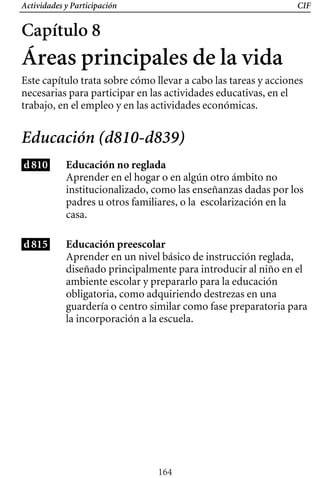 Actividades y Participación CIF
Capítulo 8
Áreas principales de la vida
Este capítulo trata sobre cómo llevar a cabo las tareas y acciones
necesarias para participar en las actividades educativas, en el
trabajo, en el empleo y en las actividades económicas.
Educación (d810-d839)
d810 Educación no reglada
Aprender en un nivel básico de instrucción reglada,
diseñado principalmente para introducir al niño en el
ambiente escolar y prepararlo para la educación
obligatoria, como adquiriendo destrezas en una
guardería o centro similar como fase preparatoria para
la incorporación a la escuela.
Aprender en el hogar o en algún otro ámbito no
institucionalizado, como las enseñanzas dadas por los
padres u otros familiares, o la escolarización en la
casa.
d815 Educación preescolar
164
 