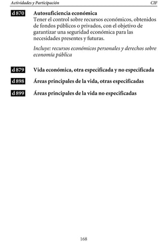 Actividades y Participación CIF
d870
d879
d898
d899
Autosuficiencia económica
Tener el control sobre recursos económicos, obtenidos
de fondos públicos o privados, con el objetivo de
garantizar una seguridad económica para las
necesidades presentes y futuras.
Incluye: recursos económicos personales y derechos sobre
economía pública
Vida económica, otra especificada y no especificada
Áreas principales de la vida, otras especificadas
Áreas principales de la vida no especificadas
168
 