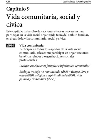 CIF Actividades y Participación
Capítulo 9
Vida comunitaria, social y
cívica
Este capítulo trata sobre las acciones y tareas necesarias para
participar en la vida social organizada fuera del ámbito familiar,
en áreas de la vida comunitaria, social y cívica.
d910 Vida comunitaria
Participar en todos los aspectos de la vida social
comunitaria, tales como participar en organizaciones
benéficas, clubes u organizaciones sociales
profesionales.
Incluye: asociaciones formales e informales; ceremonias
Excluye: trabajo no remunerado (d855); tiempo libre y
ocio (d920); religión y espiritualidad (d930); vida
política y ciudadanía (d950)
169
 