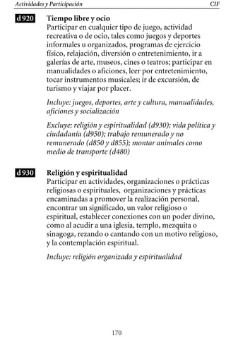 CIF
Actividades y Participación
d920 Tiempo libre y ocio
Participar en cualquier tipo de juego, actividad
recreativa o de ocio, tales como juegos y deportes
informales u organizados, programas de ejercicio
físico, relajación, diversión o entretenimiento, ir a
galerías de arte, museos, cines o teatros; participar en
manualidades o aficiones, leer por entretenimiento,
tocar instrumentos musicales; ir de excursión, de
turismo y viajar por placer.
Incluye: juegos, deportes, arte y cultura, manualidades,
aficiones y socialización
Excluye: religión y espiritualidad (d930); vida política y
ciudadanía (d950); trabajo remunerado y no
remunerado (d850 y d855); montar animales como
medio de transporte (d480)
d930 Religión y espiritualidad
Participar en actividades, organizaciones o prácticas
religiosas o espirituales, organizaciones y prácticas
encaminadas a promover la realización personal,
encontrar un significado, un valor religioso o
espiritual, establecer conexiones con un poder divino,
como al acudir a una iglesia, templo, mezquita o
sinagoga, rezando o cantando con un motivo religioso,
y la contemplación espiritual.
Incluye: religión organizada y espiritualidad
170
 